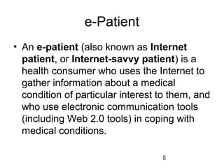 e-Patient
• An e-patient (also known as Internet
patient, or Internet-savvy patient) is a
health consumer who uses the Internet to
gather information about a medical
condition of particular interest to them, and
who use electronic communication tools
(including Web 2.0 tools) in coping with
medical conditions.
5

 