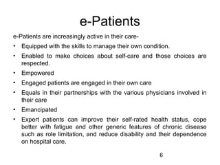 e-Patients
e-Patients are increasingly active in their care•

Equipped with the skills to manage their own condition.

•

Enabled to make choices about self-care and those choices are
respected.

•

Empowered

•

Engaged patients are engaged in their own care

•

Equals in their partnerships with the various physicians involved in
their care

•

Emancipated

•

Expert patients can improve their self-rated health status, cope
better with fatigue and other generic features of chronic disease
such as role limitation, and reduce disability and their dependence
on hospital care.
6

 