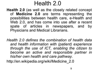 Health 2.0
Health 2.0 (as well as the closely related concept
of Medicine 2.0 are terms representing the
possibilities between health care, e-Health and
Web 2.0, and has come into use after a recent
spate of articles in newspapers, and by
Physicians and Medical Librarians.
Health 2.0 defines the combination of health data
and health information with (patient) experience
through the use of ICT, enabling the citizen to
become an active and responsible partner in
his/her own health and care pathway.
http://en.wikipedia.org/wiki/Medicine_2.0
9

 