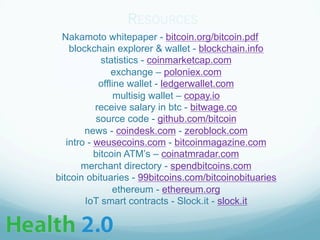 Nakamoto whitepaper - bitcoin.org/bitcoin.pdf
blockchain explorer & wallet - blockchain.info
statistics - coinmarketcap.com
exchange – poloniex.com
offline wallet - ledgerwallet.com
multisig wallet – copay.io
receive salary in btc - bitwage.co
source code - github.com/bitcoin
news - coindesk.com - zeroblock.com
intro - weusecoins.com - bitcoinmagazine.com
bitcoin ATM’s – coinatmradar.com
merchant directory - spendbitcoins.com
bitcoin obituaries - 99bitcoins.com/bitcoinobituaries
ethereum - ethereum.org
IoT smart contracts - Slock.it - slock.it
RESOURCES
 