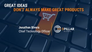 GREAT IDEAS
DON’T ALWAYS MAKE GREAT PRODUCTS
Jonathan Rivers
Chief Technology Officer
 