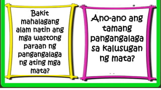 Bakit
mahalagang
alam natin ang
mga wastong
paraan ng
pangangalaga
ng ating mga
mata?
Ano-ano ang
tamang
pangangalaga
sa kalusugan
ng mata?
 