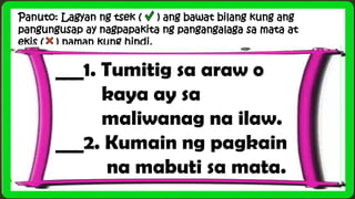 Panuto: Lagyan ng tsek ( ) ang bawat bilang kung ang
pangungusap ay nagpapakita ng pangangalaga sa mata at
ekis ( ) naman kung hindi.
___1. Tumitig sa araw o
kaya ay sa
maliwanag na ilaw.
___2. Kumain ng pagkain
na mabuti sa mata.
 