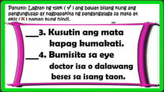 Panuto: Lagyan ng tsek ( ) ang bawat bilang kung ang
pangungusap ay nagpapakita ng pangangalaga sa mata at
ekis ( ) naman kung hindi.
___3. Kusutin ang mata
kapag kumakati.
___4. Bumisita sa eye
doctor isa o dalawang
beses sa isang taon.
 