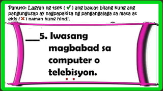Panuto: Lagyan ng tsek ( ) ang bawat bilang kung ang
pangungusap ay nagpapakita ng pangangalaga sa mata at
ekis ( ) naman kung hindi.
___5. Iwasang
magbabad sa
computer o
telebisyon.
 