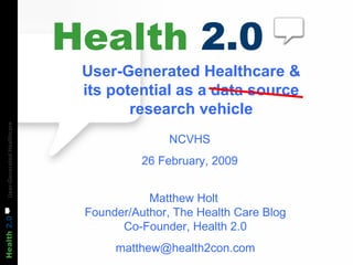 User-Generated Healthcare & its potential as a data source research vehicle NCVHS 26 February, 2009 Matthew Holt  Founder/Author, The Health Care Blog Co-Founder, Health 2.0 [email_address] 