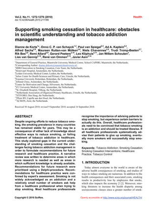 Vol.2, No.11, 1272-1279 (2010)                                                                                        Health
doi:10.4236/health.2010.211189



Supporting smoking cessation in healthcare: obstacles
in scientific understanding and tobacco addiction
management
Dianne de Korte1*, Onno C. P. van Schayck1,2, Paul van Spiegel2,3, Ad A. Kaptein2,4,
Alfred Sachs2,5, Maureen Rutten-van Mölken2,6, Niels Chavannes2,4, Trudi Tromp-Beelen2,7,
Rik Bes2,8, Remi Allard2,9, Gerard Peeters2,10, Leo Kliphuis2,11, Jan Willem Schouten2,
Lies van Gennip2,12, René van Ommen2,13, Javier Asin2,14
1
  Department of General Practice, Maastricht University Medical Centre, School CAPHRI, Maastricht, the Netherlands;
*Corresponding Author: dianne.dekorte@maastrichtuniversity.nl;
2
  MIRO Innovation in Smoking Cessation, Core Team, the Netherlands;
3
  Slotervaart Hospital, Amsterdam, the Netherlands;
4
  Leiden University Medical Center, Leiden, the Netherlands;
5
  Julius Center for Health Sciences and Primary Care, Utrecht, the Netherlands;
6
  Erasmus University Rotterdam, Rotterdam, the Netherlands;
7
  Jellinek Clinic, Amsterdam, the Netherlands;
8
  Centre for Motivation and Change, Hilversum, the Netherlands;
9
  VU University Medical Center, Amsterdam, the Netherlands;
10
   St. Elisabeth Hospital, Tilburg, the Netherlands;
11
   Netherlands Association of Organized Primary Healthcare, Utrecht, the Netherlands;
12
   STIVORO, Den Haag, the Netherlands;
13
   Pfizer BV, Capelle aan den IJssel, the Netherlands;
14
   ACSION, Zeist, the Netherlands.

Received 30 August 2010; revised 9 September 2010; accepted 16 September 2010.



ABSTRACT                                                           recognise the importance of advising patients to
                                                                   stop smoking, but experience certain barriers to
Despite ongoing efforts to reduce tobacco smo-                     actually do this. Overall, healthcare profession-
king, the smoking prevalence in many countries                     als need to be convinced that tobacco smoking
has remained stable for years. This may be a                       is an addiction and should be treated likewise. If
consequence of either lack of knowledge about                      all healthcare professionals systematically ad-
effective ways to reduce smoking, or failing                       vise their patients to give up smoking, eventu-
treatment of tobacco addiction in healthcare.                      ally more smokers will successfully stop smo-
This study explored gaps in the current under-                     king.
standing of smoking cessation and the chal-
lenges facing tobacco addiction management in                      Keywords: Tobacco Addiction; Smoking Cessation;
order to formulate recommendations for future                      Smoking Cessation Interventions; Healthcare
research and healthcare practice. A narrative                      Practice; Tobacco Control
review was written to determine areas in which
more research is needed as well as areas in
which sufficient knowledge is already available.                   1. INTRODUCTION
Recommendations for future research were                              Today almost everyone in the world is aware of the
prioritised using a Delphi-procedure. Recom-                       adverse health consequences of smoking, and studies of
mendations for healthcare practice were con-                       ways to reduce smoking are numerous. In addition to the
firmed by expert’s assessment. Smoking is not                      health consequences and their associated costs, smoking
widely acknowledged as an addiction and a                          results in productivity loss by employees that smoke,
relatively small number of smokers ask help                        which also impacts the economy [1,2]. Moreover, smo-
from a healthcare professional when trying to                      king threatens to increase the health disparity among
stop smoking. Most healthcare professionals                        socioeconomic classes since a greater number of smok-

Copyright © 2010 SciRes.                                          Openly accessible at http://www.scirp.org/journal/HEALTH/
 