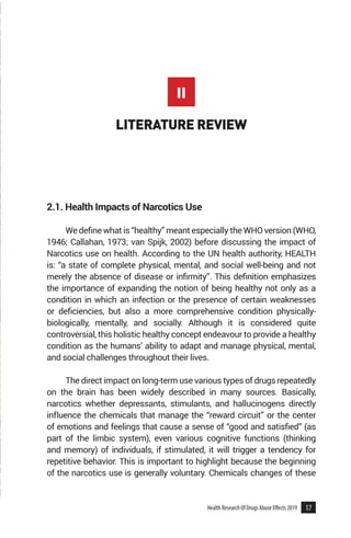 17
Health Research Of Drugs Abuse Effects 2019
LITERATURE REVIEW
2.1. Health Impacts of Narcotics Use
We define what is “healthy” meant especially the WHO version (WHO,
1946; Callahan, 1973; van Spijk, 2002) before discussing the impact of
Narcotics use on health. According to the UN health authority, HEALTH
is: “a state of complete physical, mental, and social well-being and not
merely the absence of disease or infirmity”. This definition emphasizes
the importance of expanding the notion of being healthy not only as a
condition in which an infection or the presence of certain weaknesses
or deficiencies, but also a more comprehensive condition physically-
biologically, mentally, and socially. Although it is considered quite
controversial, this holistic healthy concept endeavour to provide a healthy
condition as the humans’ ability to adapt and manage physical, mental,
and social challenges throughout their lives.
The direct impact on long-term use various types of drugs repeatedly
on the brain has been widely described in many sources. Basically,
narcotics whether depressants, stimulants, and hallucinogens directly
influence the chemicals that manage the “reward circuit” or the center
of emotions and feelings that cause a sense of “good and satisfied” (as
part of the limbic system), even various cognitive functions (thinking
and memory) of individuals, if stimulated, it will trigger a tendency for
repetitive behavior. This is important to highlight because the beginning
of the narcotics use is generally voluntary. Chemicals changes of these
II
 