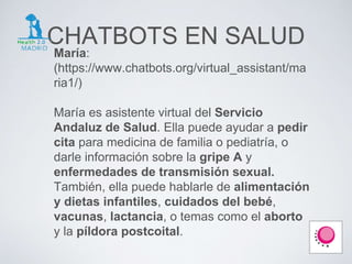 CHATBOTS EN SALUD
María:
(https://www.chatbots.org/virtual_assistant/ma
ria1/)
María es asistente virtual del Servicio
Andaluz de Salud. Ella puede ayudar a pedir
cita para medicina de familia o pediatría, o
darle información sobre la gripe A y
enfermedades de transmisión sexual.
También, ella puede hablarle de alimentación
y dietas infantiles, cuidados del bebé,
vacunas, lactancia, o temas como el aborto
y la píldora postcoital.
 