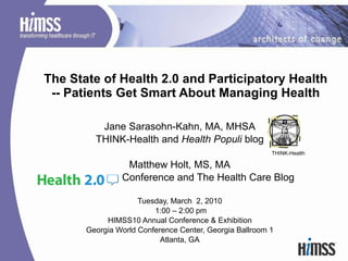 The State of Health 2.0 and Participatory Health -- Patients Get Smart About Managing Health Jane Sarasohn-Kahn, MA, MHSA THINK-Health and  Health Populi  blog Matthew Holt, MS, MA Conference and The Health Care Blog Tuesday, March  2, 2010 1:00 – 2:00 pm HIMSS10 Annual Conference & Exhibition Georgia World Conference Center, Georgia Ballroom 1 Atlanta, GA THINK-Health 
