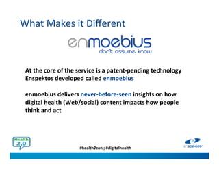 #health2con ; #digitalhealth
What Makes it Different
At the core of the service is a patent-pending technology
Enspektos developed called enmoebius
enmoebius delivers never-before-seen insights on how
digital health (Web/social) content impacts how people think
and act
 