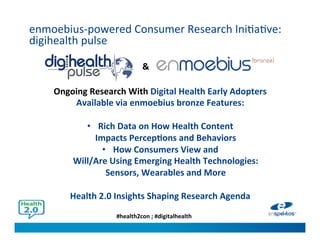 #health2con ; #digitalhealth
enmoebius-powered Consumer Research Initiative:
digihealth pulse
Ongoing Research With Digital Health Early Adopters
Available via enmoebius bronze Features:
• Rich Data on How Health Content
Impacts Perceptions and Behaviors
• How Consumers View and
Will/Are Using Emerging Health Technologies:
Sensors, Wearables and More
Health 2.0 Insights Shaping Research Agenda
&
 