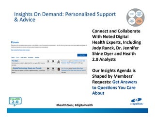 #health2con ; #digitalhealth
Insights On Demand: Personalized Support
& Advice
Connecting
the Dots
Identifying
New
Opportunities
First
Figuring Out
How to Shape
Consumer
Perceptions and
Health
Behaviors
Accessing
Unbiased
Expert Insights
and Advice
Connect and Collaborate
With Noted Digital
Health Experts, Including
Jody Ranck, Dr. Jennifer
Shine Dyer and Health
2.0 Analysts
Our Insights Agenda is
Shaped by Members’
Requests: Get Answers
to Questions You Care
About
 