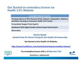 #health2con ; #digitalhealth
Get Started on enmoebius bronze via
Health 2.0’s Website
Get Started at the Health 2.0 Website:
http://www.health2con.com/marketintel/shop/enmoebius-bronze/
Try enmoebius bronze with a 10-Day Free Trial
$35 Per Month
(Limited Time Per Person Pricing for the Health 2.0 Community)
enmoebius Bronze Features
Growing Library of 250+ Research Briefs, Reports, Infographics, Webinars
and More Focusing on Consumer Health Tech Trends
Personalized Support from Experts
Dashboard With Digital Health Content Impact Data Stream
Much More
 