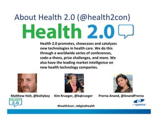 #health2con ; #digitalhealth
About Health 2.0 (@health2con)
Health 2.0 promotes, showcases and catalyzes
new technologies in health care. We do this
through a worldwide series of conferences,
code-a-thons, prize challenges, and more. We
also have the leading market intelligence on
new health technology companies.
Kim Krueger, @kqkruegerMatthew Holt, @boltyboy Prerna Anand, @AnandPrerna
 