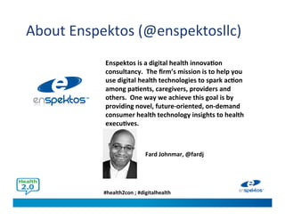 #health2con ; #digitalhealth
About Enspektos (@enspektosllc)
Enspektos is a digital health innovation
consultancy. The firm’s mission is to help you
use digital health technologies to spark action
among patients, caregivers, providers and
others. One way we achieve this goal is by
providing novel, future-oriented, on-demand
consumer health technology insights to health
executives.
Fard Johnmar, @fardj
 