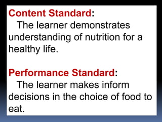 Content Standard:
The learner demonstrates
understanding of nutrition for a
healthy life.
Performance Standard:
The learner makes inform
decisions in the choice of food to
eat.
 