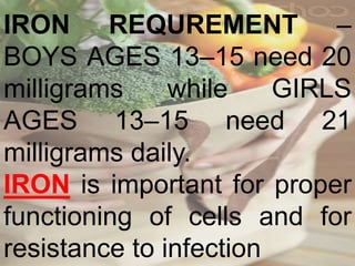 IRON REQUREMENT –
BOYS AGES 13–15 need 20
milligrams while GIRLS
AGES 13–15 need 21
milligrams daily.
IRON is important for proper
functioning of cells and for
resistance to infection
 