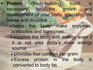  Protein (Body-building food) is
necessary for the growth and
development of your body, specially the
bones and muscles.
helps the body make enzymes,
antibodies and hormones.
supplies the body with energy even if
it is not your body’s main energy
source.
provides four calories per gram
Excess protein in the body is
converted to body fat.
 