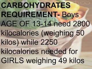 CARBOHYDRATES
REQUIREMENT- Boys
AGE OF 13-14 need 2800
kilocalories (weighing 50
kilos) while 2250
kilocalories needed for
GIRLS weighing 49 kilos
 