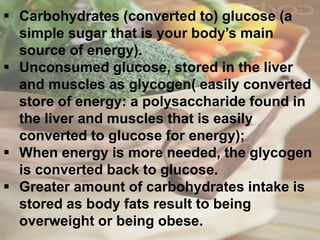 Carbohydrates (converted to) glucose (a
simple sugar that is your body’s main
source of energy).
 Unconsumed glucose, stored in the liver
and muscles as glycogen( easily converted
store of energy: a polysaccharide found in
the liver and muscles that is easily
converted to glucose for energy);
 When energy is more needed, the glycogen
is converted back to glucose.
 Greater amount of carbohydrates intake is
stored as body fats result to being
overweight or being obese.
 