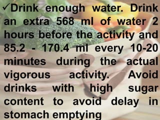 Drink enough water. Drink
an extra 568 ml of water 2
hours before the activity and
85.2 - 170.4 ml every 10-20
minutes during the actual
vigorous activity. Avoid
drinks with high sugar
content to avoid delay in
stomach emptying
 