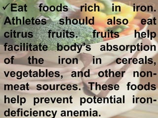 Eat foods rich in iron.
Athletes should also eat
citrus fruits. fruits help
facilitate body’s absorption
of the iron in cereals,
vegetables, and other non-
meat sources. These foods
help prevent potential iron-
deficiency anemia.
 