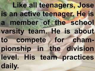 Like all teenagers, Jose
is an active teenager. He is
a member of the school
varsity team. He is about
to compete for cham-
pionship in the division
level. His team practices
daily.
 