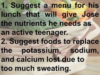1. Suggest a menu for his
lunch that will give Jose
the nutrients he needs as
an active teenager.
2. Suggest foods to replace
the potassium, sodium,
and calcium lost due to
too much sweating.
 