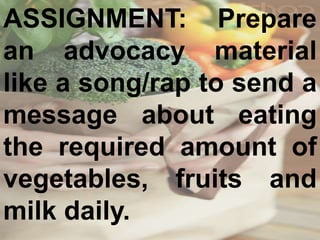 ASSIGNMENT: Prepare
an advocacy material
like a song/rap to send a
message about eating
the required amount of
vegetables, fruits and
milk daily.
 