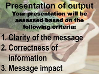 Presentation of output
Your presentation will be
assessed based on the
following criteria:
1. Clarity of the message
2. Correctness of
information
3. Message impact
 