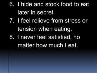 6. I hide and stock food to eat
later in secret.
7. I feel relieve from stress or
tension when eating.
8. I never feel satisfied, no
matter how much I eat.
 