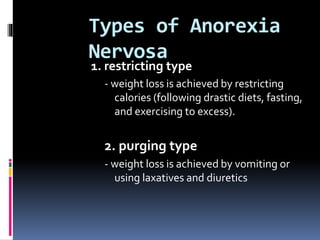 Types of Anorexia
Nervosa
1. restricting type
- weight loss is achieved by restricting
calories (following drastic diets, fasting,
and exercising to excess).
2. purging type
- weight loss is achieved by vomiting or
using laxatives and diuretics
 