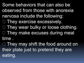 Some behaviors that can also be
observed from those with anorexia
nervosa include the following:
They exercise excessively.
They wear bulky or loose clothing.
They make excuses during meal
time .
They may shift the food around on
their plate just to pretend they are
eating.
 