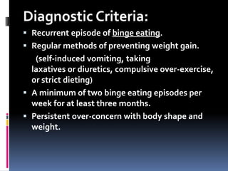 Diagnostic Criteria:
 Recurrent episode of binge eating.
 Regular methods of preventing weight gain.
(self-induced vomiting, taking
laxatives or diuretics, compulsive over-exercise,
or strict dieting)
 A minimum of two binge eating episodes per
week for at least three months.
 Persistent over-concern with body shape and
weight.
 