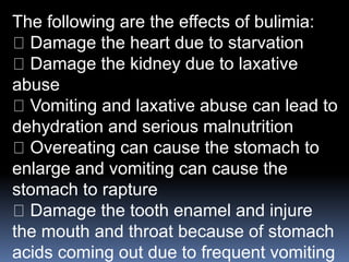 The following are the effects of bulimia:
Damage the heart due to starvation
Damage the kidney due to laxative
abuse
Vomiting and laxative abuse can lead to
dehydration and serious malnutrition
Overeating can cause the stomach to
enlarge and vomiting can cause the
stomach to rapture
Damage the tooth enamel and injure
the mouth and throat because of stomach
acids coming out due to frequent vomiting
 