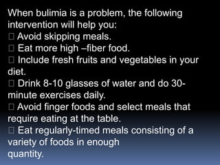 When bulimia is a problem, the following
intervention will help you:
Avoid skipping meals.
Eat more high –fiber food.
Include fresh fruits and vegetables in your
diet.
Drink 8-10 glasses of water and do 30-
minute exercises daily.
Avoid finger foods and select meals that
require eating at the table.
Eat regularly-timed meals consisting of a
variety of foods in enough
quantity.
 