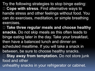 Try the following strategies to stop binge eating:
Cope with stress. Find alternative ways to
handle stress and other feelings without food. You
can do exercises, meditation, or simple breathing
exercises.
Take three regular meals and choose healthy
snacks. Do not skip meals as this often leads to
binge eating later in the day. Take your breakfast,
then have a balanced lunch and dinner on
scheduled mealtime. If you will take a snack in
between, be sure to choose healthy snacks.
Stay away from temptation. Do not store junk
food and other
unhealthy snacks in your refrigerator or cabinet.
 