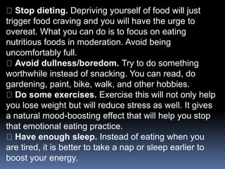Stop dieting. Depriving yourself of food will just
trigger food craving and you will have the urge to
overeat. What you can do is to focus on eating
nutritious foods in moderation. Avoid being
uncomfortably full.
Avoid dullness/boredom. Try to do something
worthwhile instead of snacking. You can read, do
gardening, paint, bike, walk, and other hobbies.
Do some exercises. Exercise this will not only help
you lose weight but will reduce stress as well. It gives
a natural mood-boosting effect that will help you stop
that emotional eating practice.
Have enough sleep. Instead of eating when you
are tired, it is better to take a nap or sleep earlier to
boost your energy.
 