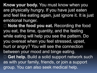 Know your body. You must know when you
are physically hungry. If you have just eaten
and feel like eating again, just ignore it. It is just
emotional hunger.
Note the food you eat. Recording the food
you eat, the time, quantity, and the feeling
while eating will help you see the pattern. Do
you overeat when you feel stressed, upset,
hurt or angry? You will see the connection
between your mood and binge eating.
Get help. Build a solid support network such
as with your family, friends, or join a support
group. You can also seek medical help.
 