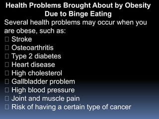Health Problems Brought About by Obesity
Due to Binge Eating
Several health problems may occur when you
are obese, such as:
Stroke
Osteoarthritis
Type 2 diabetes
Heart disease
High cholesterol
Gallbladder problem
High blood pressure
Joint and muscle pain
Risk of having a certain type of cancer
 