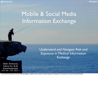 @ekivemark                                                                                                                                                                #Health3




                                         Mobile & Social Media
                                         Information Exchange



                                                                             Understand and Navigate Risk and
                                                                              Exposure in Medical Information
                                                                                         Exchange
   3rd Annual
   Health 3.0
   Conference
 Jan 25 - 27, 2011
                                                                                                                                                                         #Health3
I donʼt intend This session to be one ﬁlled with legalese. Instead I want to present a practical approach to keeping out of trouble in the Social and Mobile Mineﬁeld.
 