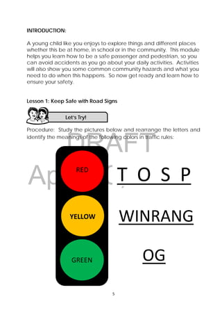 DRAFT
April 10, 2014
5 
 
INTRODUCTION:
A young child like you enjoys to explore things and different places
whether this be at home, in school or in the community. This module
helps you learn how to be a safe passenger and pedestrian, so you
can avoid accidents as you go about your daily activities. Activities
will also show you some common community hazards and what you
need to do when this happens. So now get ready and learn how to
ensure your safety.
Lesson 1: Keep Safe with Road Signs
Procedure: Study the pictures below and rearrange the letters and
identify the meanings of the following colors in traffic rules:
Let’s Try! 
 
RED 
 
YELLOW
 
GREEN
T  O  S  P
WINRANG
OG 
 