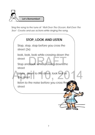 DRAFT
April 10, 2014
7 
 
Sing the song to the tune of “Roll Over The Ocean, Roll Over The
Sea”. Create and use actions while singing the song.
STOP, LOOK AND LISTEN
Stop, stop, stop before you cross the
street (2x)
look, look, look while crossing down the
street
Stop and look while crossing down the
street
lalala…listen to the driver, look well at
the street
listen to the noise before you cross the
street
Let’s Remember!
 
 