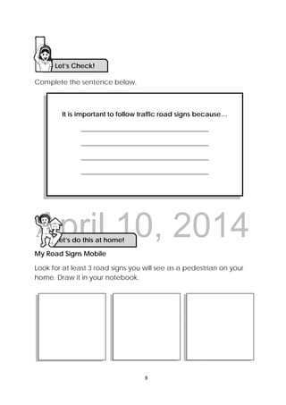 DRAFT
April 10, 2014
8 
 
Complete the sentence below.
My Road Signs Mobile
Look for at least 3 road signs you will see as a pedestrian on your
home. Draw it in your notebook.
It is important to follow traffic road signs because…
______________________________________
______________________________________
______________________________________
______________________________________
Let’s Check! 
Let’s do this at home! 
 