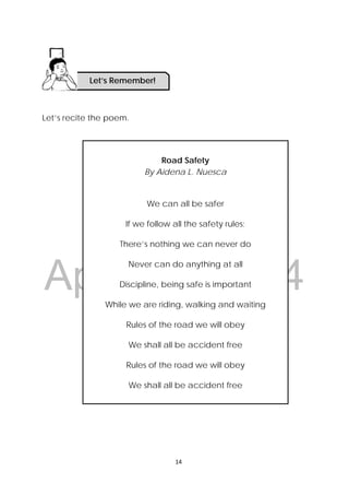 DRAFT
April 10, 2014
14 
 
   Activity 1: Don’t be in a hurry!
Let’s recite the poem.
Road Safety
By Aidena L. Nuesca
We can all be safer
If we follow all the safety rules;
There’s nothing we can never do
Never can do anything at all
Discipline, being safe is important
While we are riding, walking and waiting
Rules of the road we will obey
We shall all be accident free
Rules of the road we will obey
We shall all be accident free
Let’s Remember!
 
 