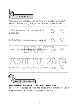 DRAFT
April 10, 2014
15 
 
Which are safe practices when getting in and out of a vehicle?
Encircle thumbs-up if you agree and thumbs-down if you don’t.
1. Wait for a ride at the proper place for
passengers.
2. Get off the vehicle anywhere you want.
3. Fall in line while waiting for a vehicle.
4. Race with other people to get a ride.
5. Take care of your things throughout the trip.
LOADING AND UNLOADING ZONE IN THE COMMUNITY
Look for the loading and unloading zones in your community. Draw
on your notebook the road safety signs in the area.
Let’s Check! 
Let’s do this at home!
 