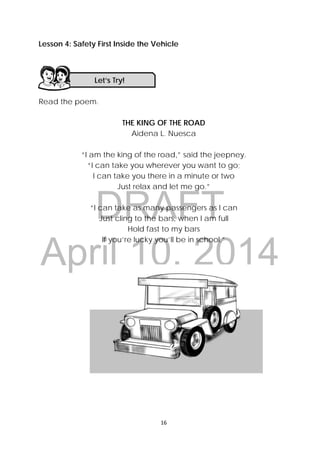 DRAFT
April 10, 2014
16 
 
Lesson 4: Safety First Inside the Vehicle
Read the poem.
THE KING OF THE ROAD
Aidena L. Nuesca
“I am the king of the road,” said the jeepney.
“I can take you wherever you want to go;
I can take you there in a minute or two
Just relax and let me go.”
“I can take as many passengers as I can
Just cling to the bars, when I am full
Hold fast to my bars
If you’re lucky you’ll be in school.”
Let’s Try! 
 