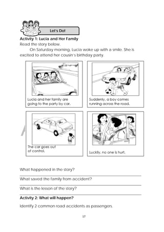DRAFT
April 10, 2014
17 
 
Activity 1: Lucia and Her Family
Read the story below.
On Saturday morning, Lucia woke up with a smile. She is
excited to attend her cousin’s birthday party.
What happened in the story?
_______________________________________________________________
What saved the family from accident?
_______________________________________________________________
What is the lesson of the story?
_______________________________________________________________
Activity 2: What will happen?
Identify 2 common road accidents as passengers.
Let’s Do! 
 