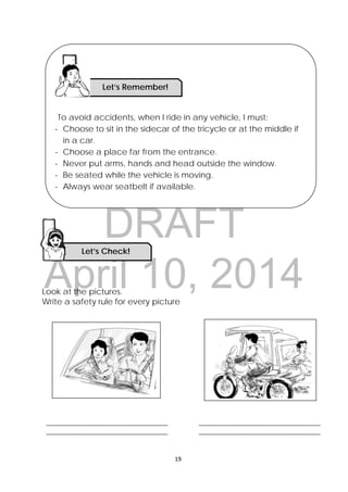 DRAFT
April 10, 2014
19 
 
Look at the pictures.
Write a safety rule for every picture
To avoid accidents, when I ride in any vehicle, I must:
- Choose to sit in the sidecar of the tricycle or at the middle if
in a car.
- Choose a place far from the entrance.
- Never put arms, hands and head outside the window.
- Be seated while the vehicle is moving.
- Always wear seatbelt if available.
Let’s Check! 
______________________________________ 
______________________________________ 
______________________________________ 
______________________________________ 
Let’s Remember!
 
 
